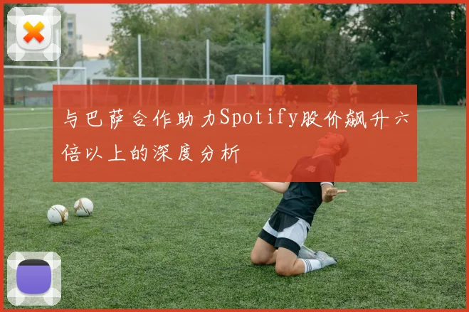 与巴萨合作助力Spotify股价飙升六倍以上的深度分析