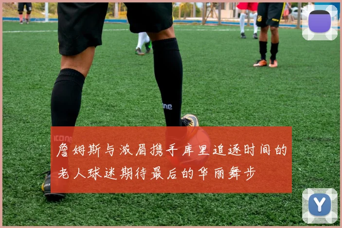 詹姆斯与浓眉携手库里追逐时间的老人球迷期待最后的华丽舞步