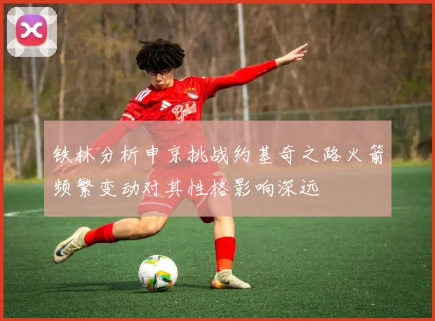铁林分析申京挑战约基奇之路火箭频繁变动对其性格影响深远