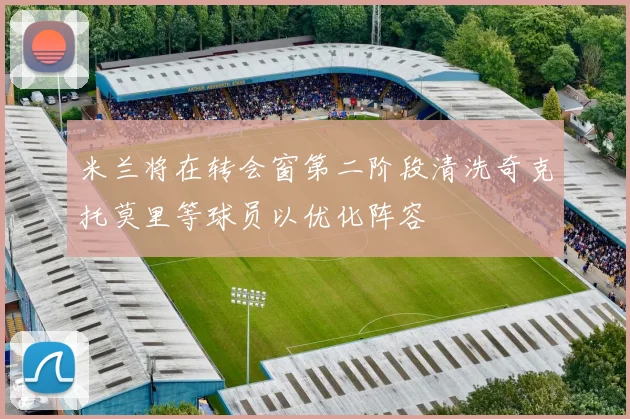 米兰将在转会窗第二阶段清洗奇克托莫里等球员以优化阵容