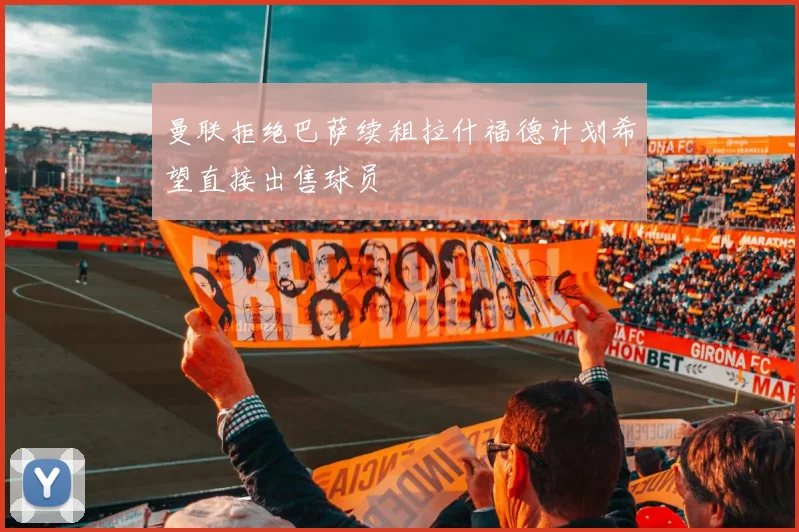 曼联拒绝巴萨续租拉什福德计划希望直接出售球员