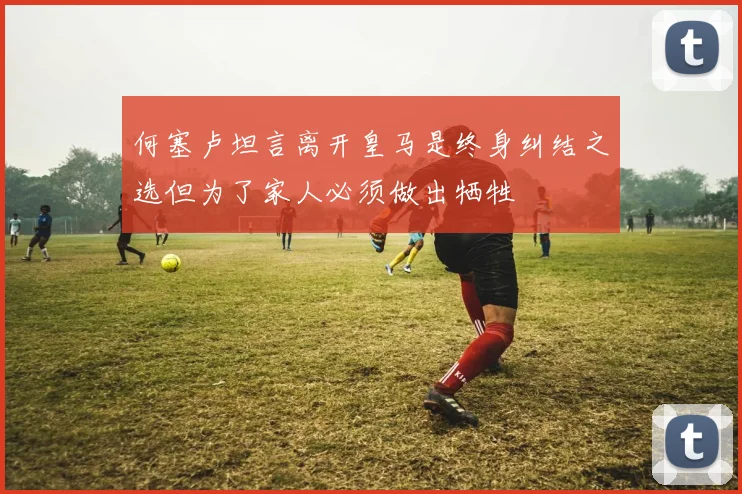 何塞卢坦言离开皇马是终身纠结之选但为了家人必须做出牺牲
