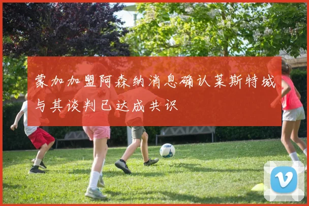蒙加加盟阿森纳消息确认莱斯特城与其谈判已达成共识