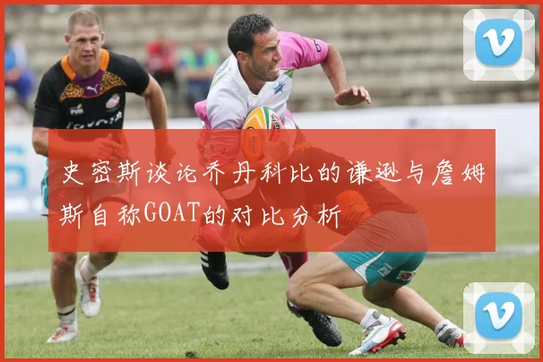 史密斯谈论乔丹科比的谦逊与詹姆斯自称GOAT的对比分析