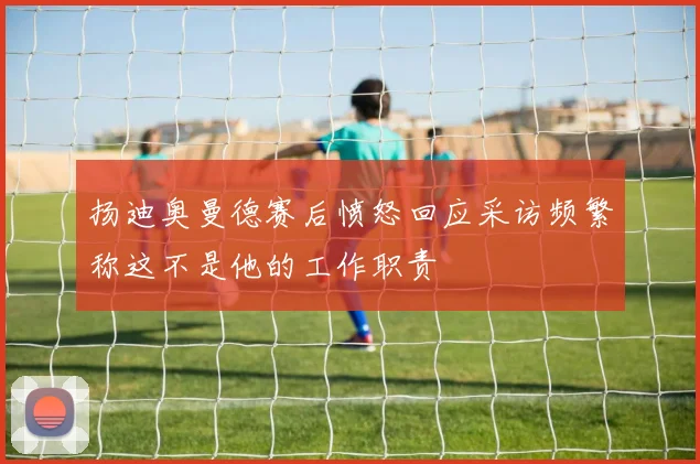 扬迪奥曼德赛后愤怒回应采访频繁称这不是他的工作职责