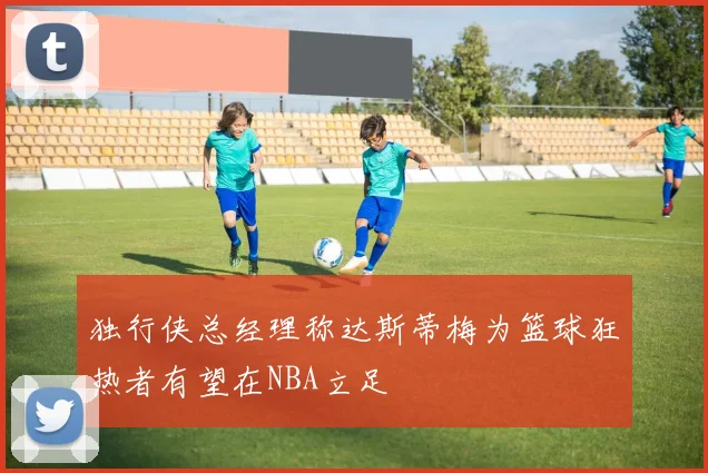 独行侠总经理称达斯蒂梅为篮球狂热者有望在NBA立足