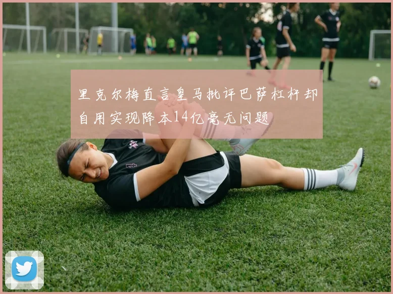 里克尔梅直言皇马批评巴萨杠杆却自用实现降本14亿毫无问题