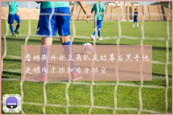詹姆斯并非交易队友的幕后黑手他更倾向于劝和而非劝分