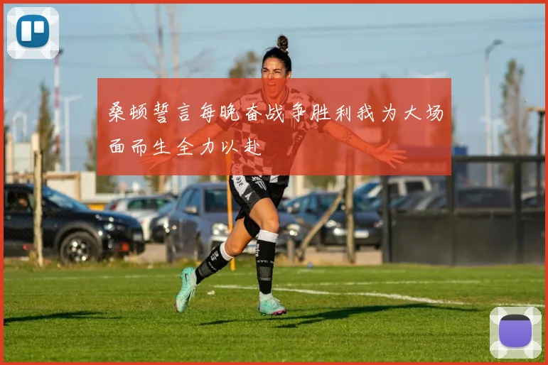 桑顿誓言每晚奋战争胜利我为大场面而生全力以赴