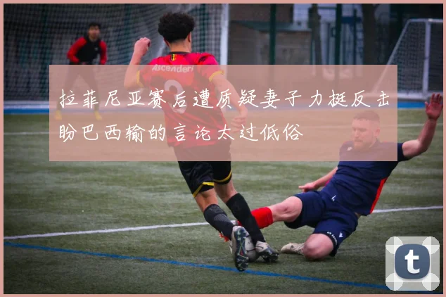 拉菲尼亚赛后遭质疑妻子力挺反击盼巴西输的言论太过低俗