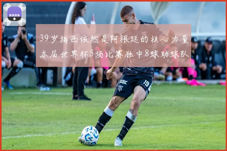 39岁梅西依然是阿根廷的核心力量本届世界杯5场比赛独中8球助球队狂轰14球