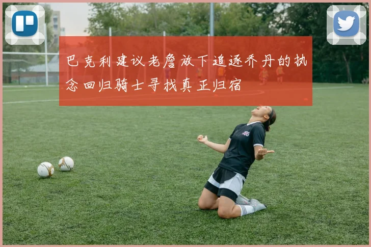 巴克利建议老詹放下追逐乔丹的执念回归骑士寻找真正归宿