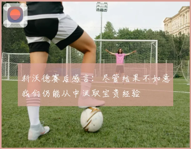 科沃德赛后感言：尽管结果不如意我们仍能从中汲取宝贵经验