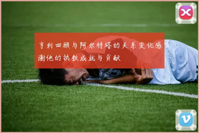 亨利回顾与阿尔特塔的关系变化感谢他的执教成就与贡献