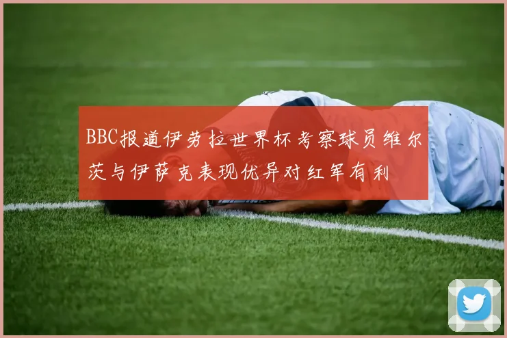 BBC报道伊劳拉世界杯考察球员维尔茨与伊萨克表现优异对红军有利