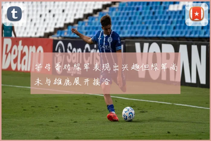 字母哥对绿军表现出兴趣但绿军尚未与雄鹿展开接洽